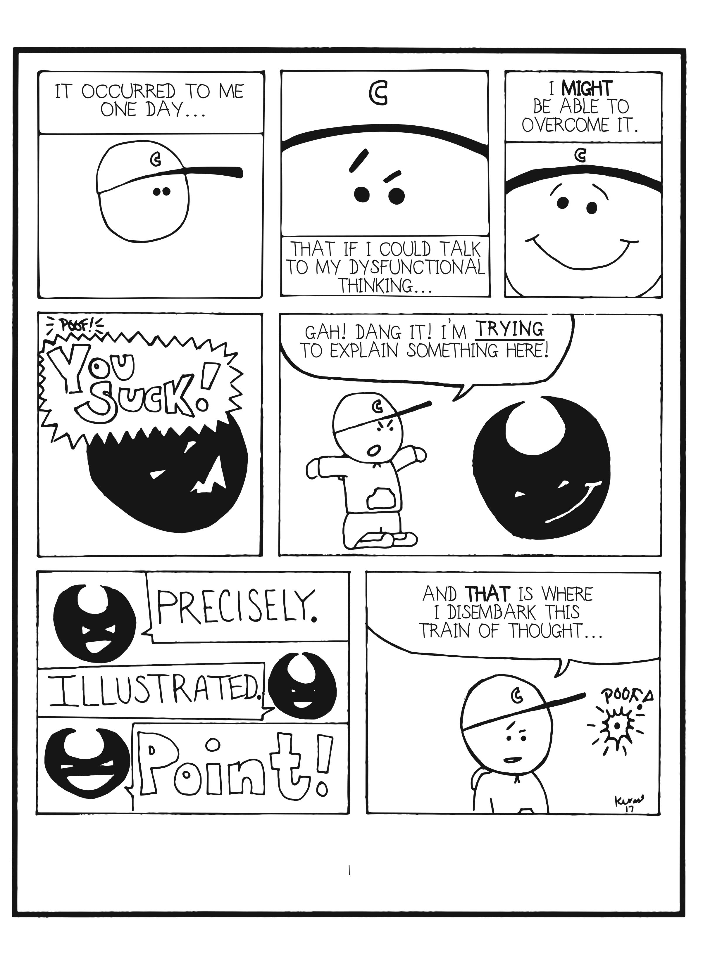 badbrain 1. 
panel 1. mainbrain says, it occurred to me one day. 
panel 2. that if i could talk to my dysfunctional thinking. 
panel 3. i MIGHT be able to overcome it. 
panel 4. poof! badbrain appears and shouts, YOU SUCK! 
panel 5. mainbrain says, gah! dang it! i'm trying to explain something here! 
panel 6. badbrain says precisely. illustrated. POINT! 
panel 7. mainbrain says, and THAT is where i disembark this train of thought. badbrain disappears. poof!