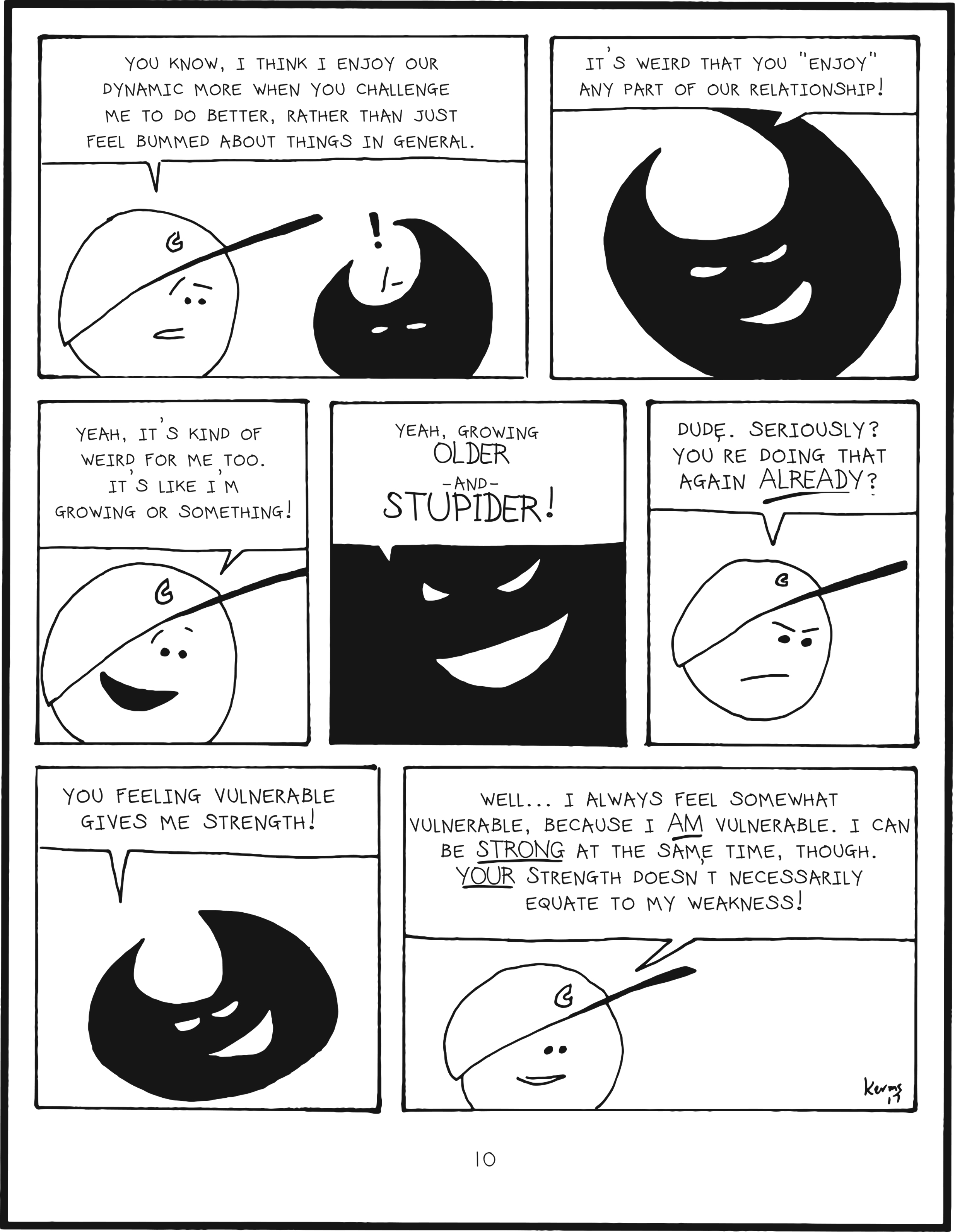 badbrain 10.
panel 1. mainbrain says, you know, i think i enjoy our dynamic more when you challenge me to do better, rather than just feel bummed about things in general. badbrain is shocked.
panel 2. badbrain says it's weird that you enjoy any part of our relationship!
panel 3. mainbrain says yeah, it's king of weird for me too. it's like i'm growing or something!
panel 4. close up to badbrain. yeah, growing older and stupider!
panel 5. mainbrain is annoyed and says dude. seriously? you're doing that again already?
panel 6. badbrain says you feeling vulnerable gives me strength!
panel 7. mainbrain says well... i always feel somewhat vulnerable, because i am vulnerable. i can be strong at the same time though. your strength doesnt necessarily equate to my weakness!