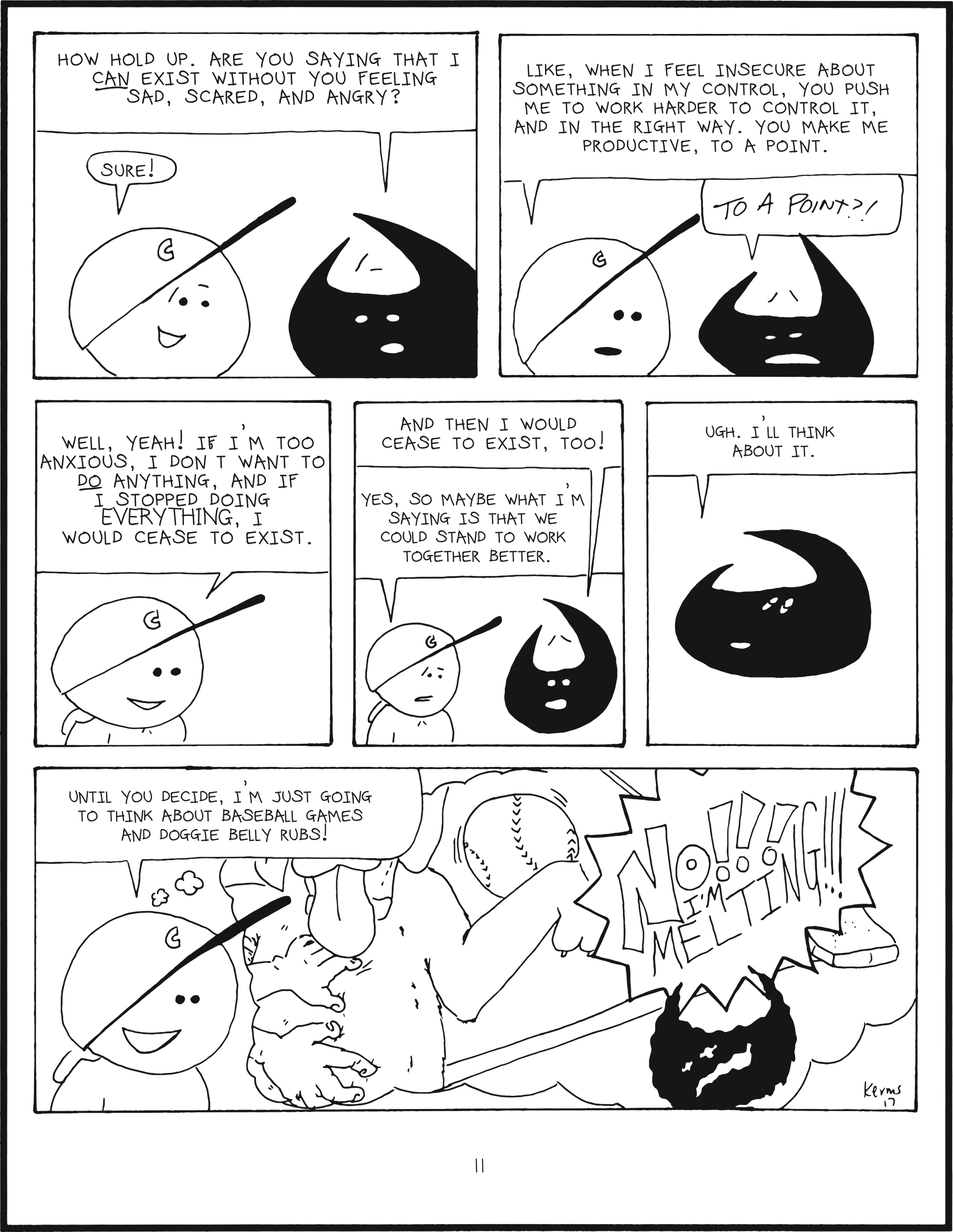 badbrain 11.
panel 1. badbrain says, now hold up. are you saying that I CAN exist WITHOUT you feeling sad, scared, and angry? mainbrain says, SURE!
panel 2. mainbrain says, like, when I feel insecure about something in my contorl, you push me to work harder to control it, and in the right way. you make me productive, to a point. badbrain proclaims, TO A POINT?!
panel 3. mainbrain says well, yeah! if i'm too anxious, i don't want to DO anything, and if I stopped doing EVERYTHING, i would cease to exist.
panel 4. badbrain is worried, and says and then i would cease to exist, too! mainbrain says yes, so maybe what i'm sayig is that we could stand to work together better.
panel 5. badbrain rolles his eyes. ugh. i'll think about it.
panel 6. mainbrain is feeling a little bit better, and says, until you decide, i'm just going to think about baseball games and doggie belly rubs! mainbrain starts to disintigrate and shouts NOOO!!! I'm melting!