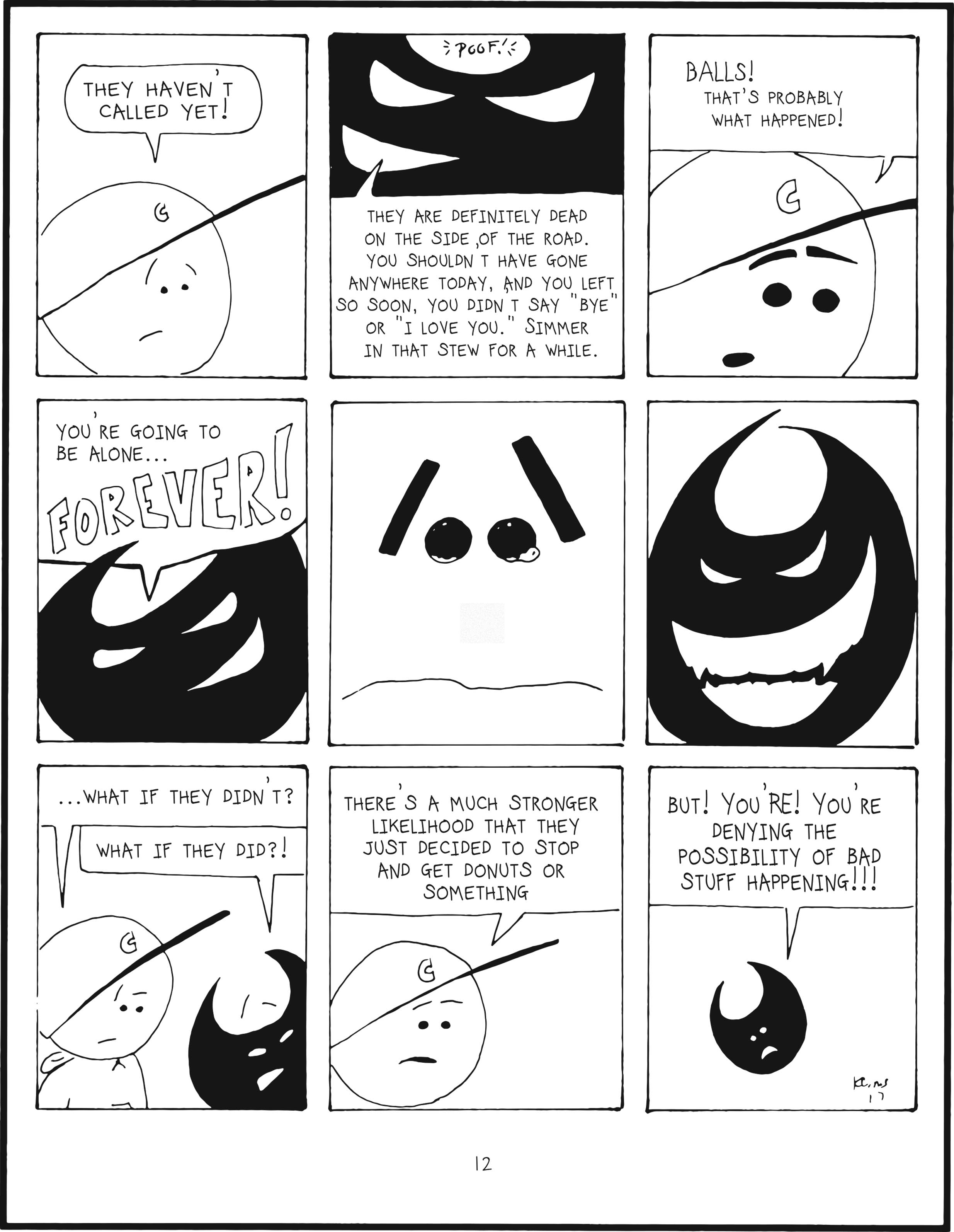 badbrain 12.
panel 1. mainbrain is worried and proclaims they haven't called yet!
panel 2. badbrain poofs into the panel, intent to increase mainbrain's anxiety. they are definitely dead on the side of the road. you shouldn't have gone anywhere today, and you left so soon, you didn't say bye or ilove you. simmer in that stew for a while.
panel 3. mainbrain is more anxious. balls! that's probably what happened!
panel 4. badbrain says you're going to be alone... FOREVER!
panel 5. close-up of mainbrain's anxious eyebrows and tear-babies brewing.
panel 6. badbrain smiles big and ominiously.
panel 7. mainbrain pauses. ...what if they didn't? badbrain is taken off-guard. what if they did?!
panel 8. mainbrain says there's a much stronger likelihood that they just decided to stop and get donuts or something.
panel 9. badbrain is shrinking and shrill. but! you're! you're denying the possibility of bad stuff happening!!