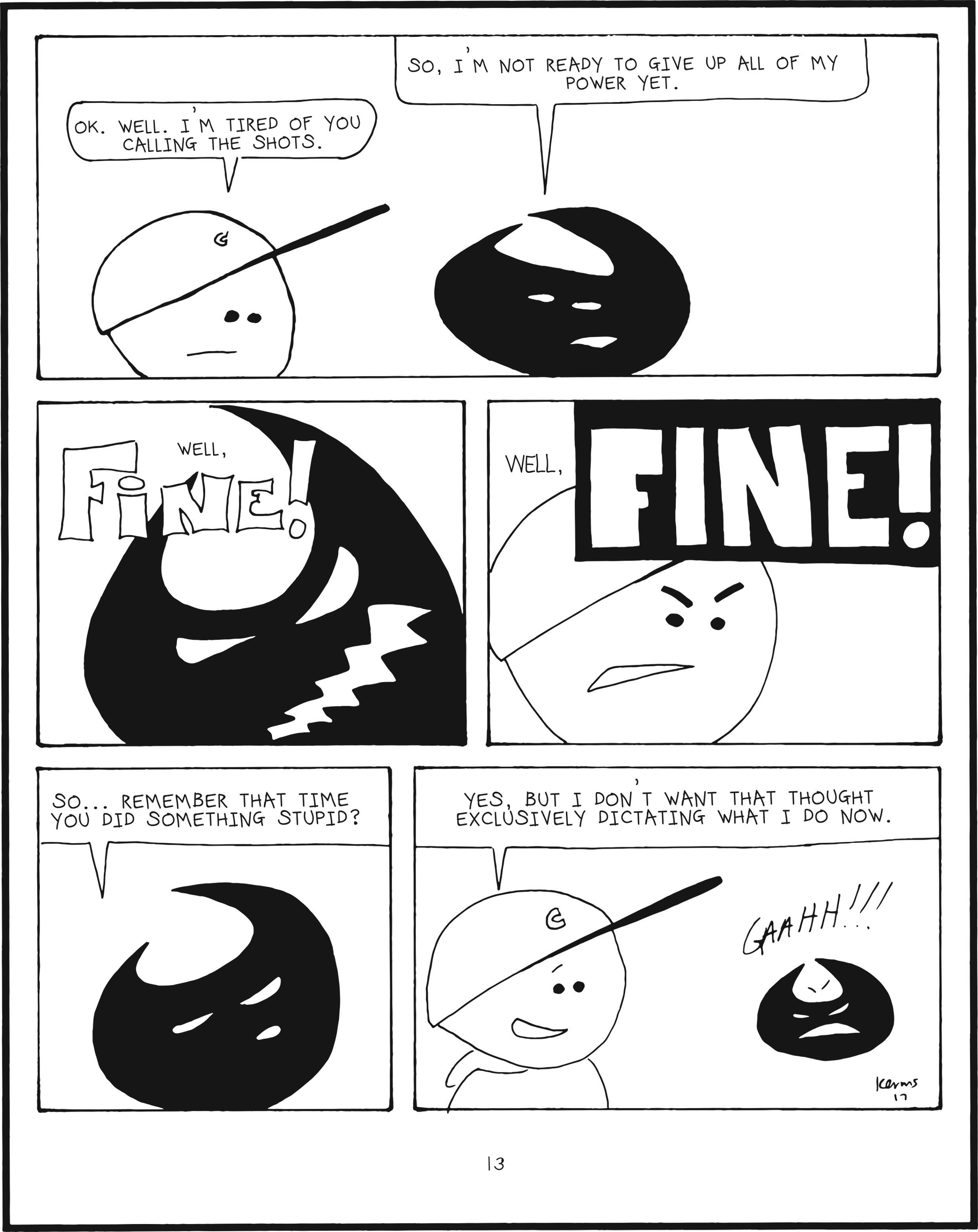 badbrain 13.
panel 1. badbrain says so, i'm not ready to give up all of my power yet. mainbrain says ok. well. i'm tired of you calling the shots.
panel 2. badbrain is angered. well, FINE!
panel 3. so is mainbrain. well, FINE!!
panel 4. badbrain says so... remember that time you did something stupid?
panel 5. mainbrain smiles. yes, but i do'nt want that thought exclusively dictating what i do now.  mainbrain screams while shrinking into oblivion. gaahh!!!!!!