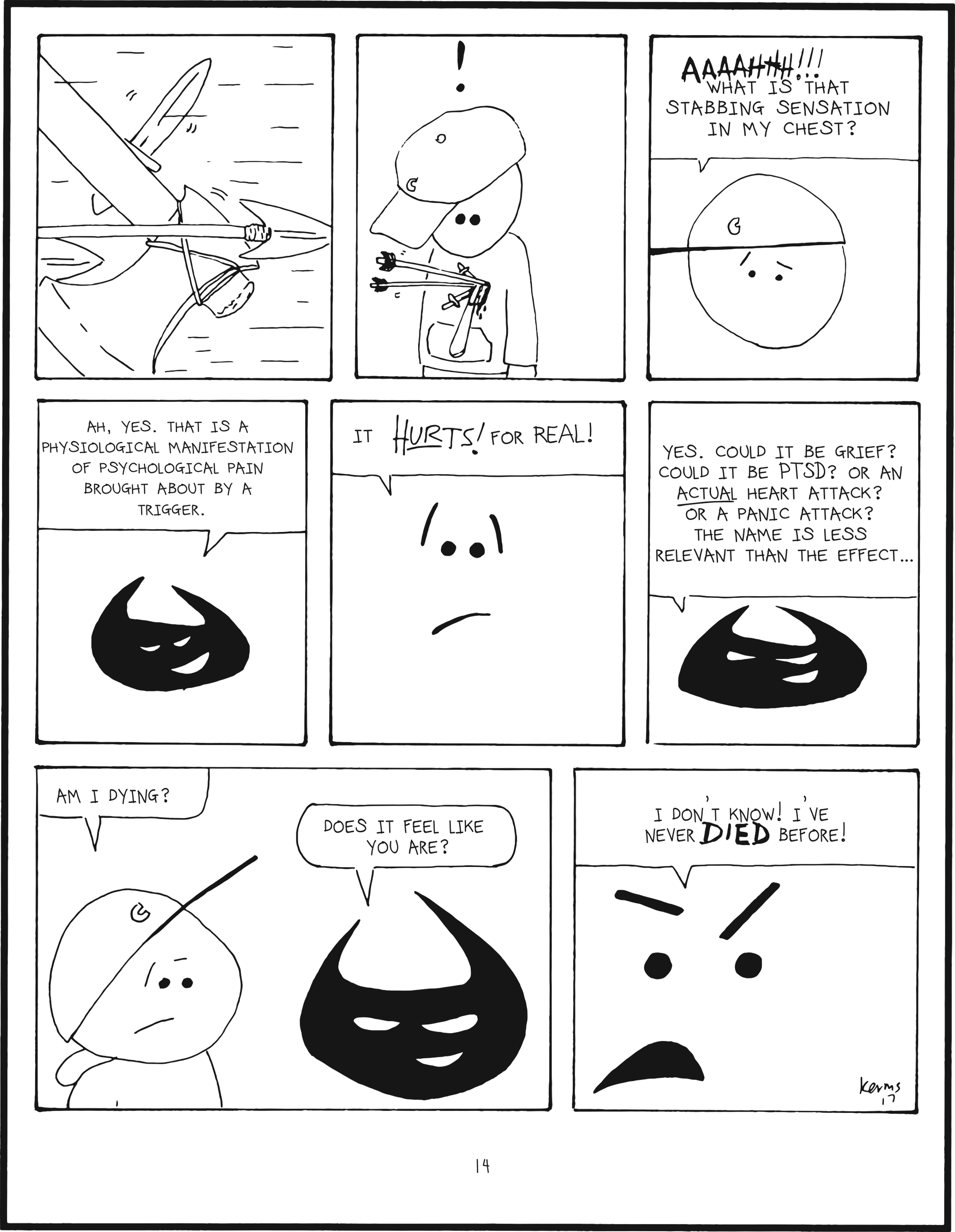 badbrain 14.
panel 1. cut to spears, axe, arrows, and knife flying through the air.
panel 2. mainbrain looks down, shocked. mainbrain has all of them embedded in the heart.
panel 3. mainbrain is worried. aaaahhh!!! what is that stabbing sensation in my chest?
panel 4. badbrain is pleased. ah, yes. that is a physiological manifestation of psychological pain brought about by a trigger.
panel 5. closeup to mainbrain. it HURTS! for real!
panel 6. badbrain says yes. could it be grief? could it be PTSD? or an ACTUAL heart attack? or a panic attack? the name is less relevant than the effect...
panel 7. mainbrain asks, am i dying? badbrain is intrigued. does it feel like you are?
panel 8. mainbrain shouts, i don't konw! I've never DIED before!