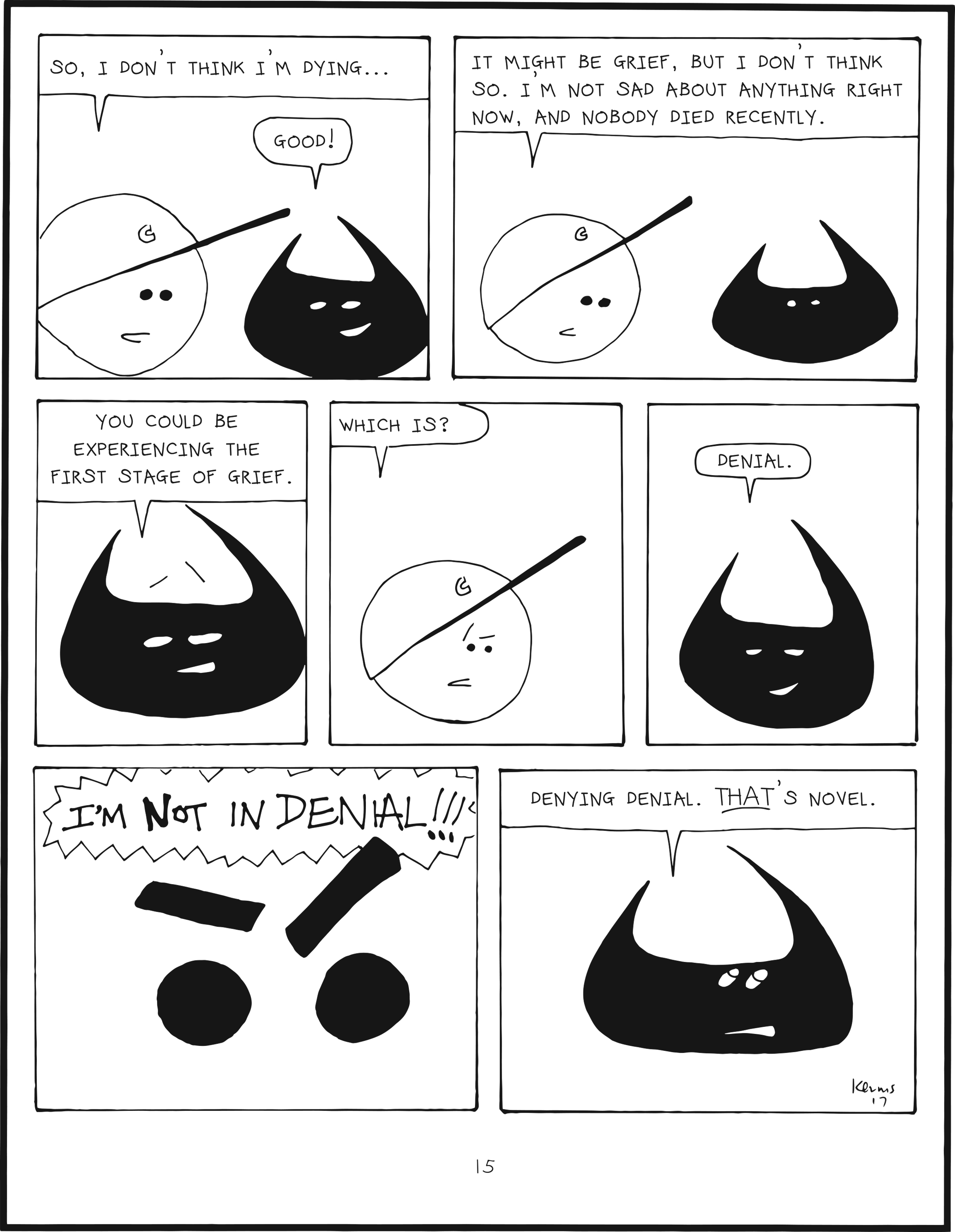 badbrain 15.
panel 1. mainbrain says so, i don't think i'm dying... badbrain says, good!
panel 2. mainbrain says, it might be grief, but i don't think so. i'm not sad about anything right now, and nobody died recently.
panel 3. badbrain says, you could be experiencing the first stage of grief.
panel 4. mainbrain is confused. which is?
panel 5. badbrain smiles, and says, denial.
panel 6. mainbrain can't handle that thought. I'M NOT IN DENIAL!!!
panel 7. badbrain says denying denial. THAT's novel.