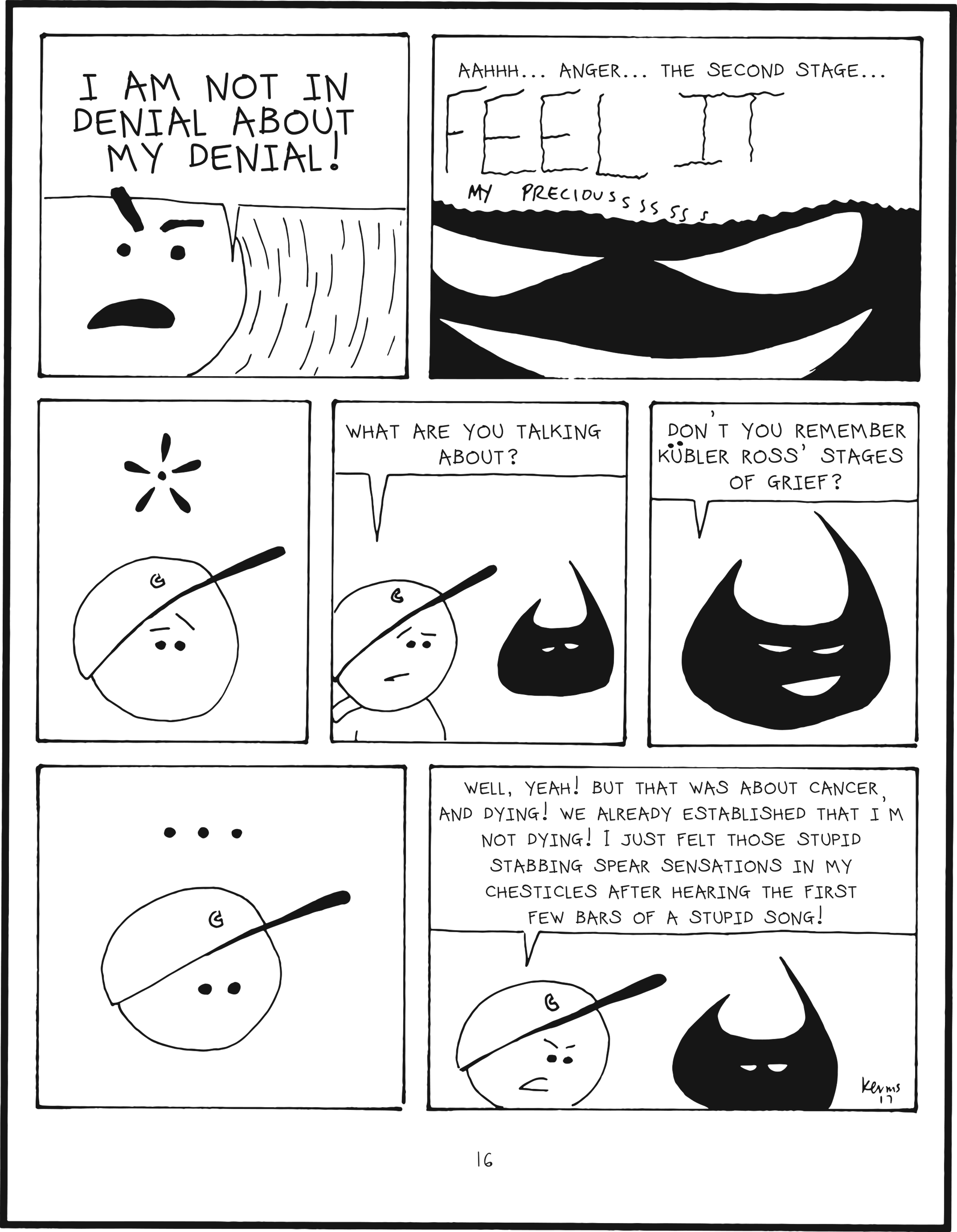 badbrain 16.
panel 1. mainbrain is losing it. I AM NOT IN DENIAL ABOUT MY DENIAL!
panel 2. zoom in on evil badbrain. aahhhh... anger... the second stage.... FEEEEEEL IIIITTT my preciousssss.
panel 3. mainbrain looks perplexed.
panel 4. mainbrain asks, what are you talking about?
panel 5. badbrain asks, don't you remember kubler ross' stages of grief?
panel 6. mainbrain is stuck in thought
panel 7. mainbrain says, well, yeah! but that was about cancer and dying! we already established that i'm not dying! i just felt those stupid stabbing spear sensations in my chesticles after hearing the first few bars of a stupid song!