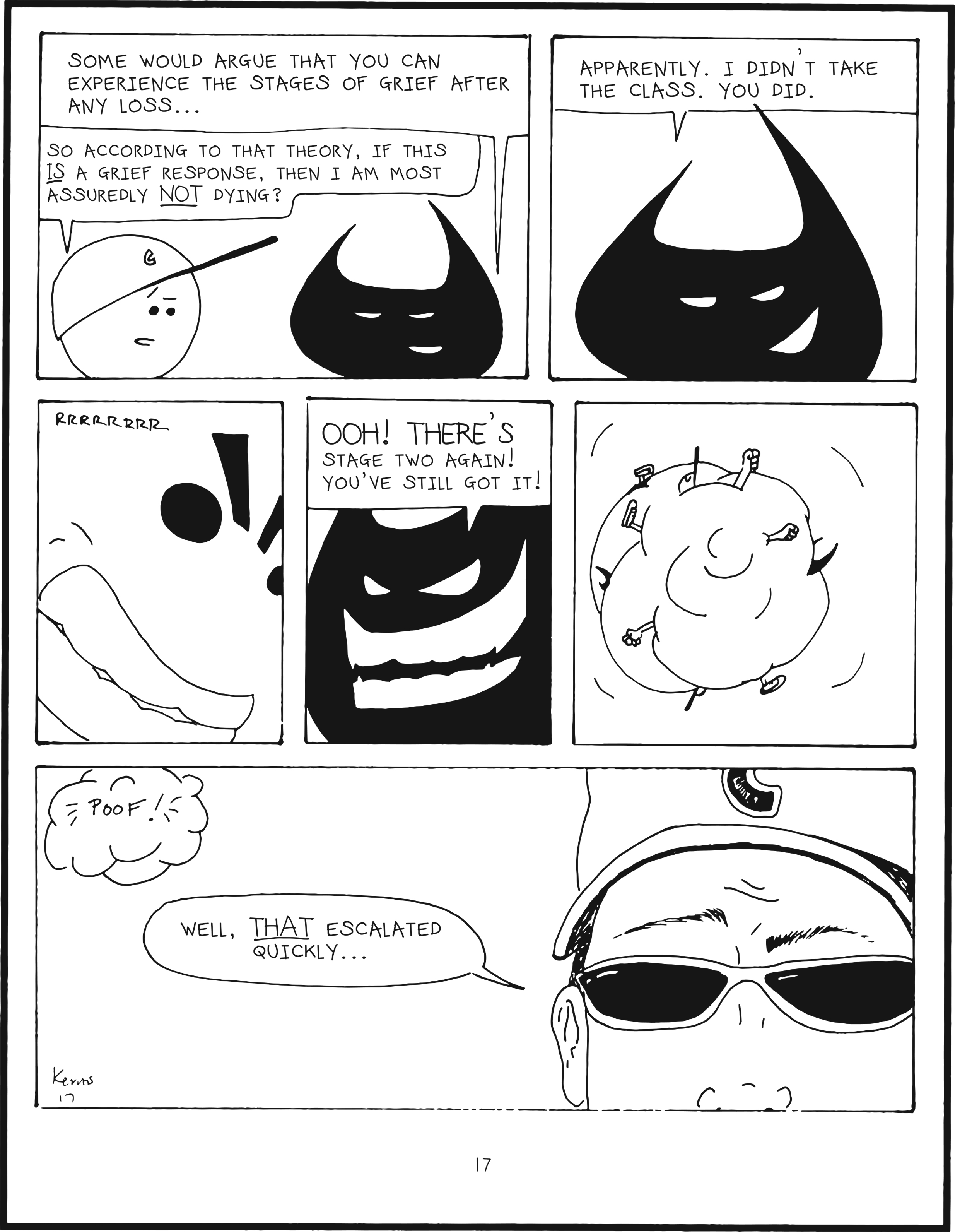 badbrain 17.
panel 1. badbrain says, some would argue that you can experience the stages of grief after any loss... mainbrain says so according to that theory, if this IS a grief resonse, then i am most assuredly NOT dying?
panel 2. badbrain smiles. apparently. i didn't take the class. you did.
panel 3. closeup on mainbrain growling. rrrrrrrr.....
panel 4. closeup on badbrain's evil smile. ooh! there's stage two again! you've still got it!
panel 5. we see a ball of arms and horns and feet and baseball caps as badbrain and mainbrain fight in a ball of chaos.
panel 6. the thought bubble pops, poof! closeup to real mainbrain, who says well, THAT escalated quickly...