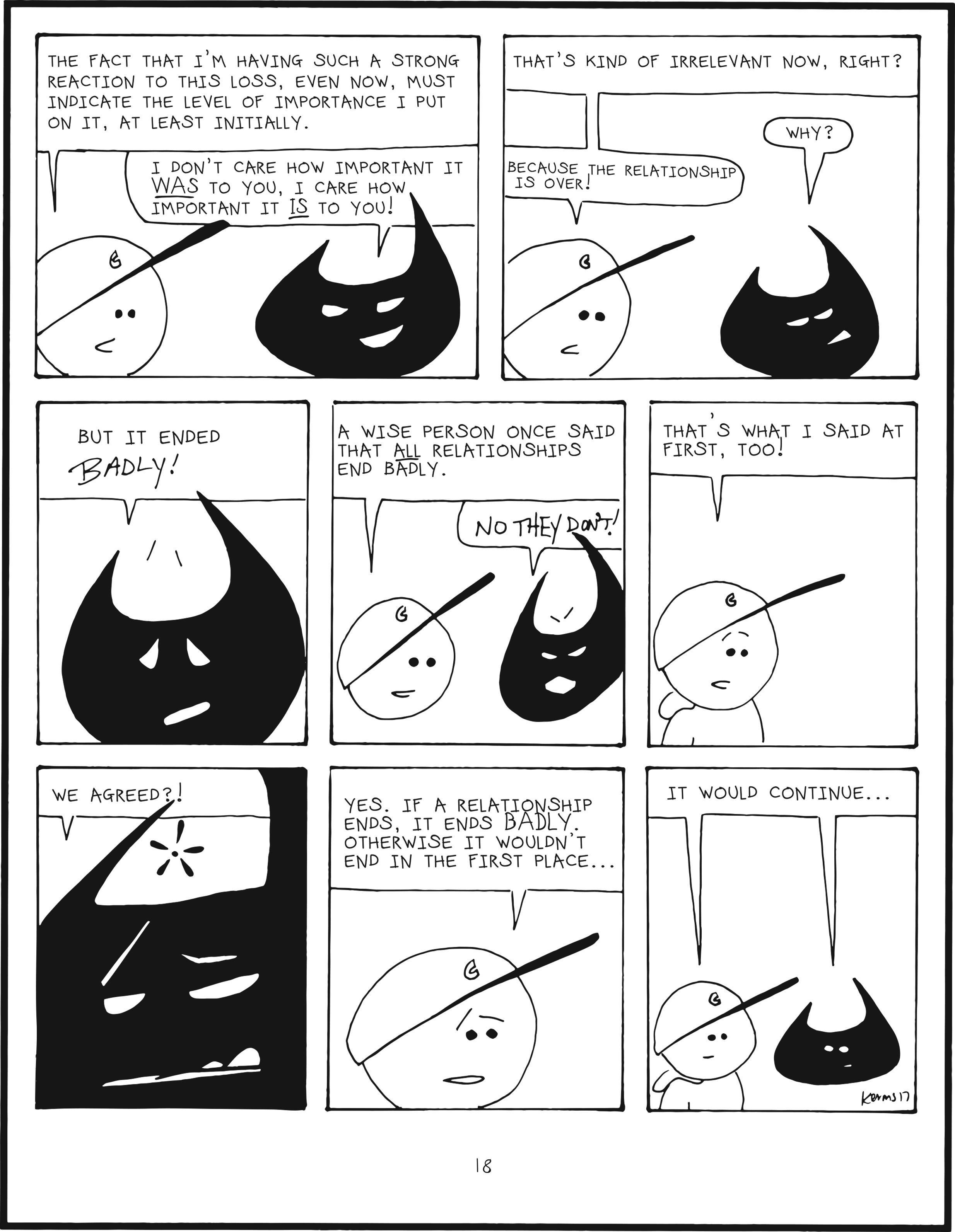 badbrain 18.
panel 1. mainbrain says, the fact that i'm having such a strong reaction to this loss, even now, must indicate the level of importance i put on it, at least initially. badbrain says, i don't care how important it WAS to you, I care how important it IS to you!
panel 2. mainbrain says, that's kind of irrelevant now, right? badbrain asks, why? mainbrain says because the relationship is over!
panel 3. badbrain says, but it ended BADLY!
panel 4. mainbrain says, a wise person once said that ALL relationships end badly. badbrain shouts, NO THEY DON'T!
panel 5. mainbrain says, that's what I said at first too!
panel 6. badbrain is perplexed. we agreed?
panel 7. mainbrain says, yes, if a relationship ends, it ends BADLY, otherwise it wouldn't end in the first place...
panel 8. badrain and mainbrain are finally on the same level and say simultaneously, it would continue...