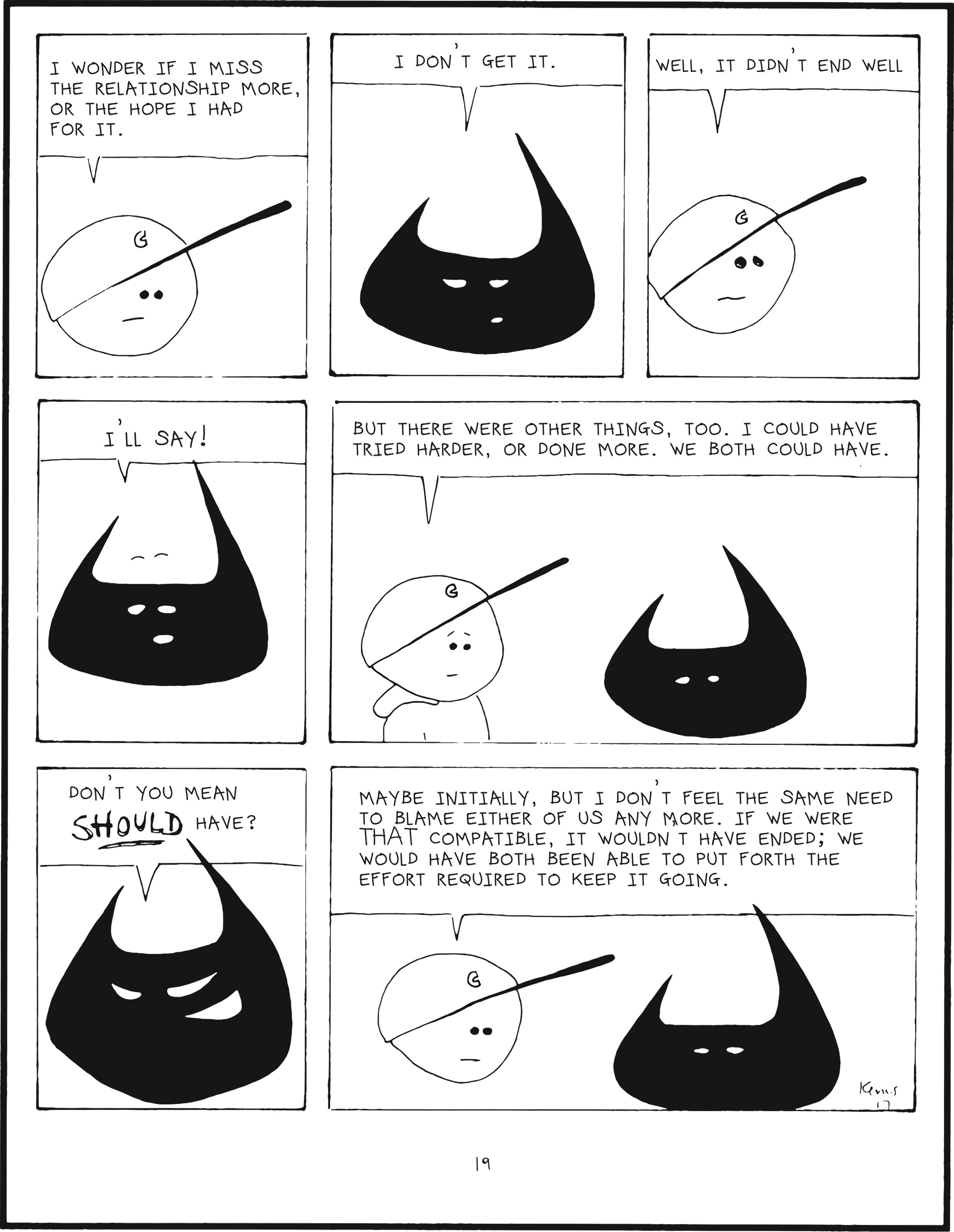 badbrain 19.
panel 1. mainbrain says, i wonder if i miss the relationship more, or the hope i had for it.
panel 2. badbrain says, i d'nt get it.
panel 3. mainbrain says, well, it didn't end well.
panel 4. badbrain says i'll say!
panel 5. mainbrain says but there were other things, too. i could have tried harder, or done more. we both could have.
panel 6. badbrain says, don't you mean SHOULD HAVE?
panel 7. mainbrain says, maybe initially, but I don't feel the same need to blame either of us any more. if we were THAT compatible, it wouldn't have ended; we would have both been able to put forth the effort required to keep it going.