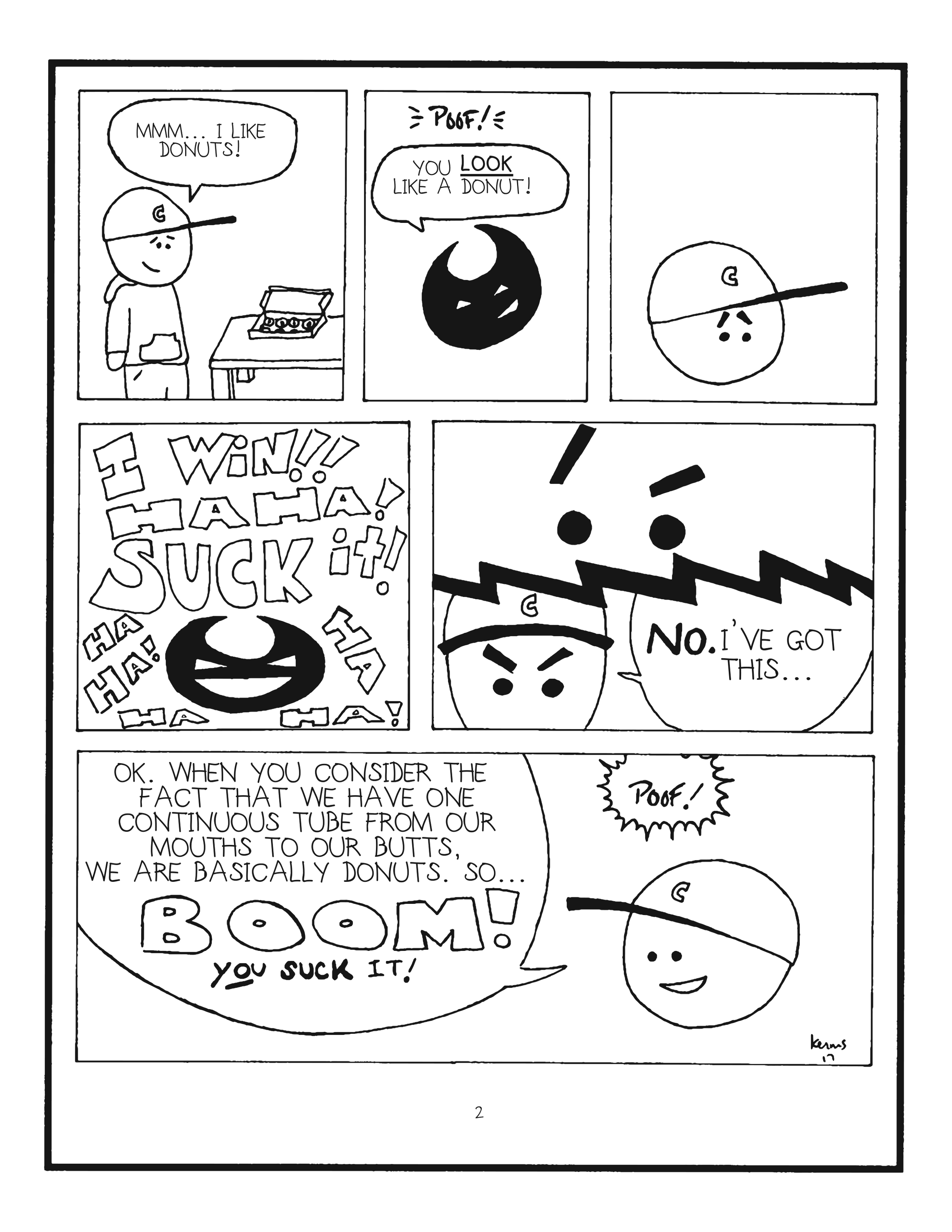 badbrain 2. 
panel 1. mainbrain looks longingly at a box of possibly hurts but we cannot definitively confirm this donuts. mainbrain says, mmmmmm i LIKE donuts! 
panel 2. poof. badbrain appears and says you look like a donut! 
panel 3. mainbrain looks deflated. 
panel 4a. badbrain laughs maniacally and shouts I WIN HA HA HA SUCK IT HA HA HA! 
panel 4b. mainbrain pauses. then says with conviction, no. i've got this. 
panel 5. ok, when you consider the fact that we have one continuous tube from our mouths to our butts, we are basically donuts so, BOOM! you suck it! mainbrain smiles. badbrain disappears with a poof.