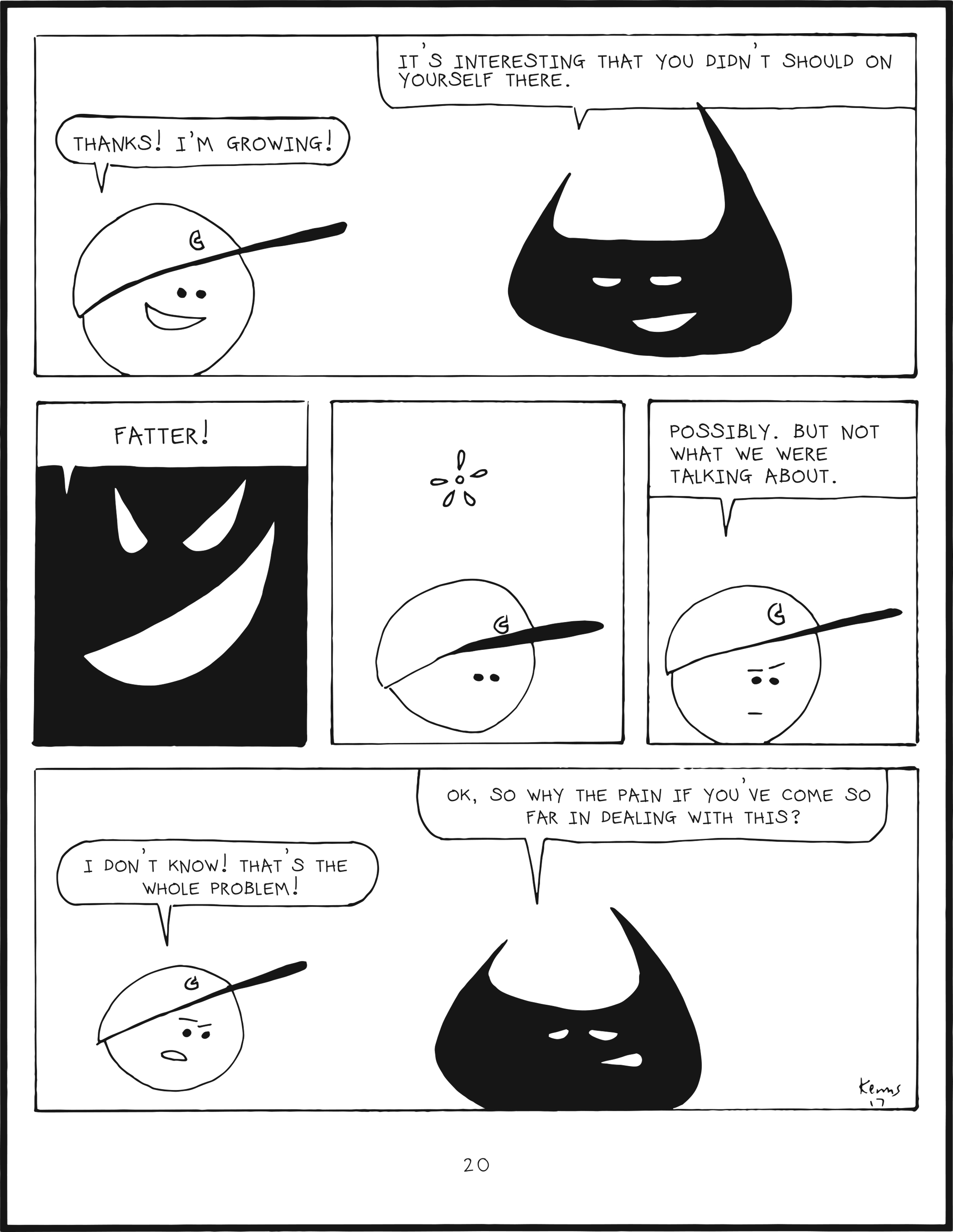 badbrain 20.
panel 1. badbrain ays, it's interesting that you didn't should on yourself there. mainbrain smiles, and says, thanks! i'm growing!
panel 2. zoom in to badbrain, who smiles and proclaims FATTER!
panel 3. mainbrain is perplexed.
panel 4. mainbrain says possibly. but not what we were talking about.
panel 5. badbrain says ok, so why the pain if you've come so far in dealing with this? mainbrain is irritated. i don't know! that's whe whole problem!