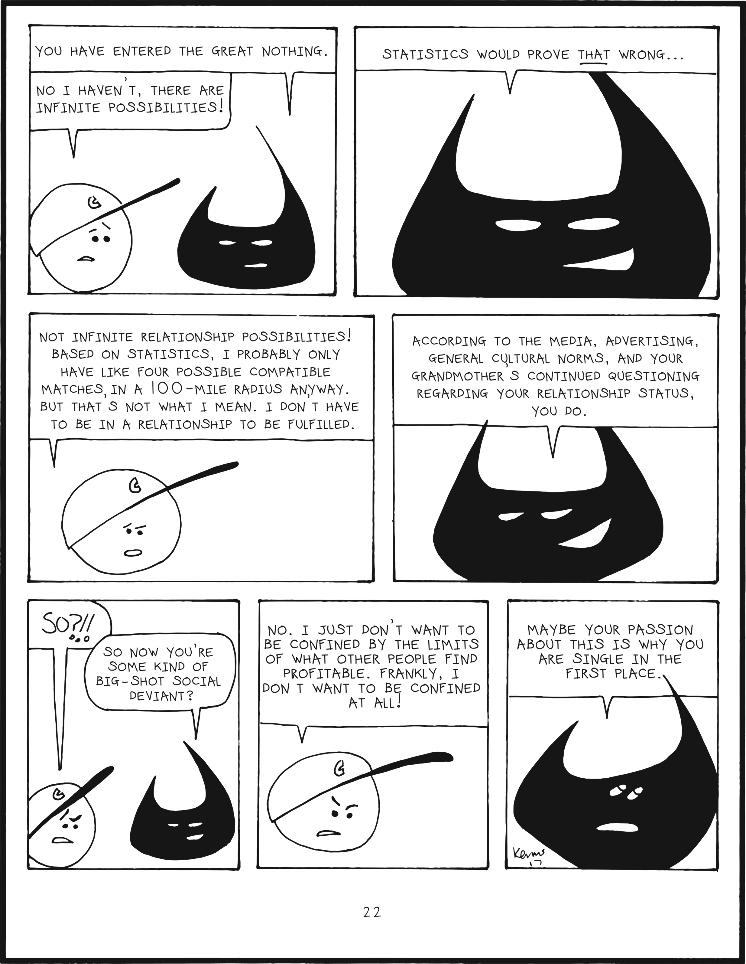 badbrain 22.
panel 1. badbrain says, you hvae entered the great nothing. mainbrain says, no I haven't. there are infinite possibilities!
panel 2. badbrain says, statistics would prove THAT wrong...
panel 3. mainbrain says, not infinite relationship possibilities! based on statistics, I probably only have like four possible compatible matches in a 100-miles radius anyway. But that's not what I mean. I don't have to be in a relationship to be fulfilled.
panel 4. badbrain says, according to the media, advertising, general cultural norms, and your grandmother's continued questioning regarding your relationship status, you do.
panel 5. mainbrain is irritated. so?!! badbrain says so now you're some kind of big-shot social deviant?
panel 6. mainbrain says no. I just don't want to be confined by the limits of what other people find profitable. Frankly, I don't want to be confined at all!
panel 7. badbrain rolls his eyes. Maybe your passion about this is why you are single in the first place.