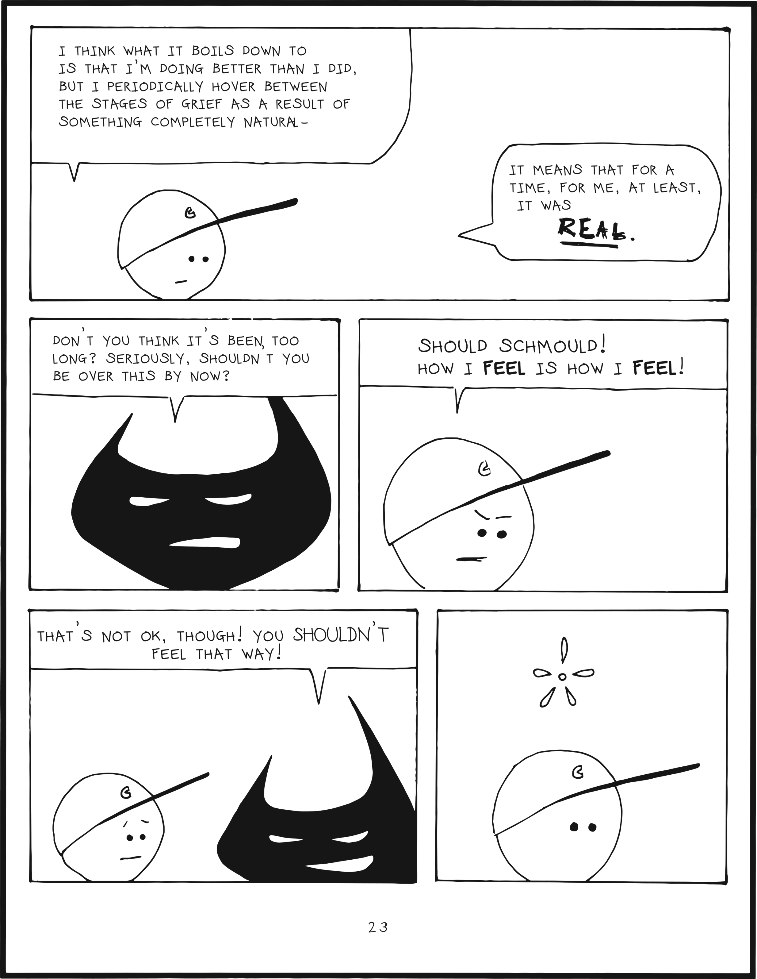 badbrain 23.
panel 1. mainbrain says, i think what it boils down to is that i'm doing better than I did, but I periodically hover between the stages of grief as a result of something completely natural- it means that for a time, for me, at least, it was REAL.
panel 2. badbrain says, Don't you think it's been too long? seriously, shouldn't you be over this by now?
panel 3. mainbrain says, should schmould! how i FEEL is how i FEEL!
panel 4. badbrain says, tht's not ok, thought. you SHOULDN'T feel that way!
panel 5. mainbrain is perplexed.