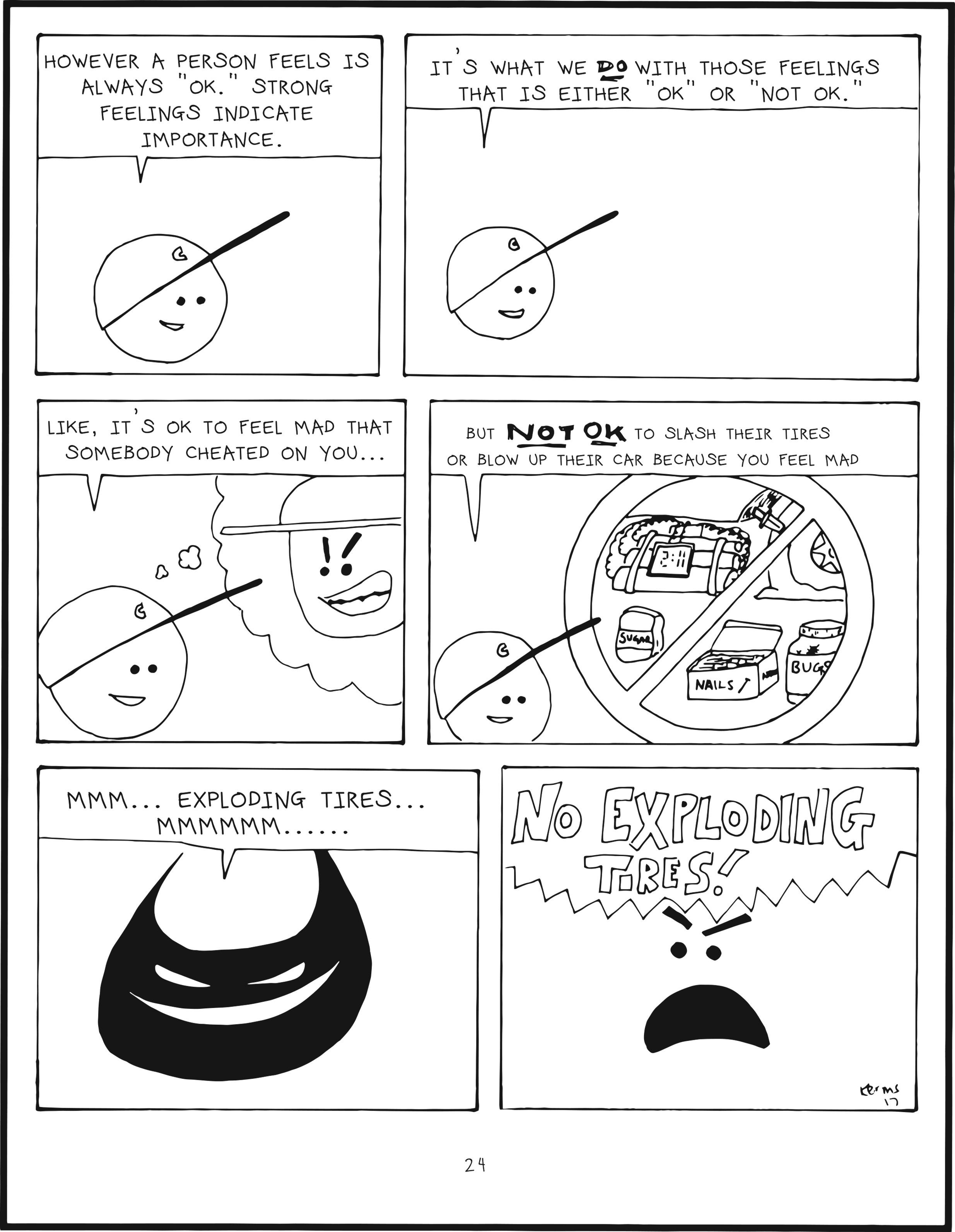 badbrain 24.
panel 1. mainbrain says, however a person feels is always OK. strong feelings indicate importance.
panel 2. it's what we DO with those feelings that is either OK or NOT OK.
panel 3. like, it's OK to feel mad that somebody cheated on you...
panel 4. but NOT OK to slash their tires or blow up their car because you feel mad.
panel 5. badbrain smiles. mmm... exploding tires... mmmmmm.....
panel 6. mainbrain shouts. NO EXPLODING TIRES!