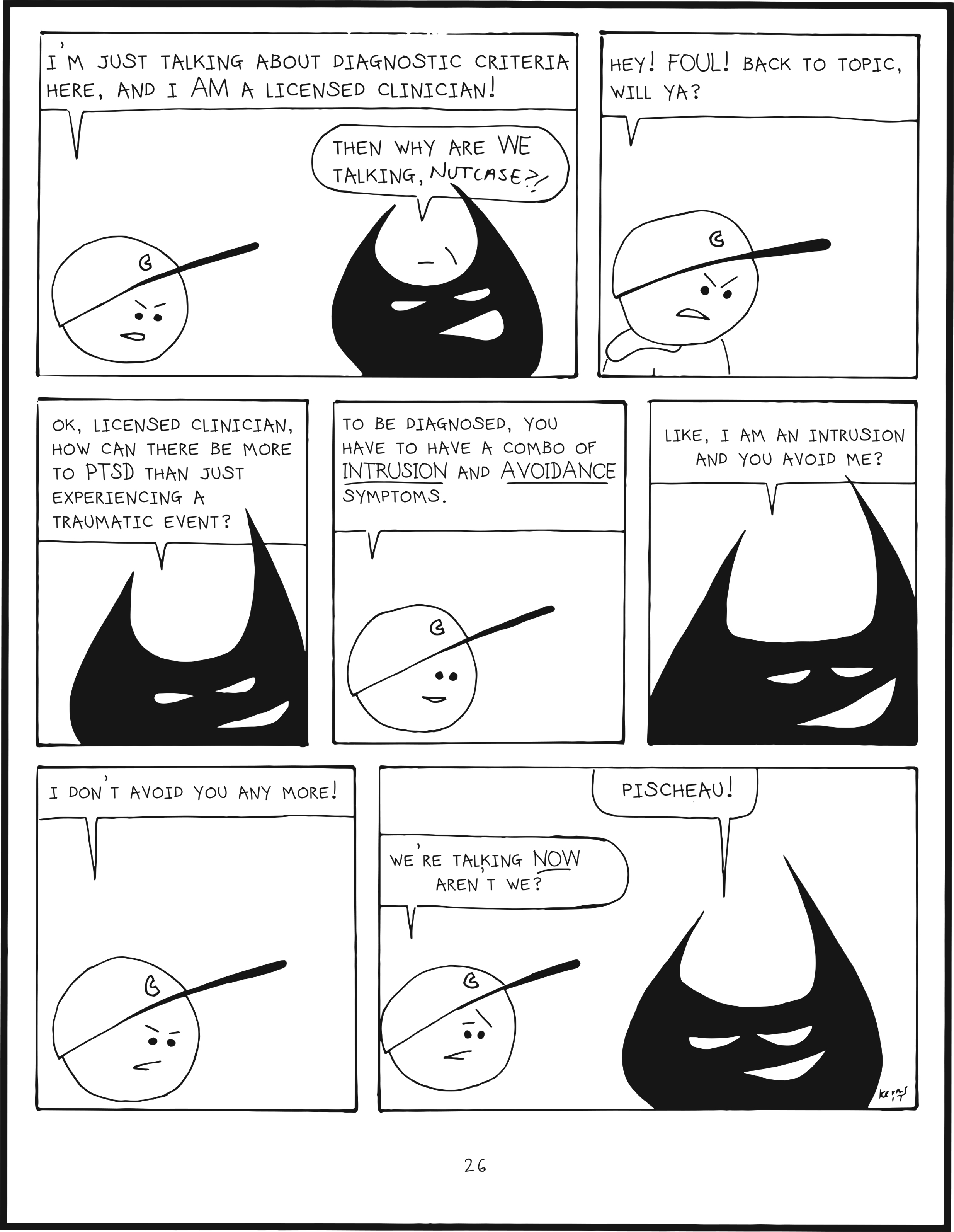 badbrain 25.
panel 1. badbrain says, ok so how is this grief thing different from PTSD?
panel 2. mainbrain says, well, with PTSD, first there is exposure to death, violence, or major injury.
panel 3. badbrain says, geez, that's on tv every day!
panel 4. mainbrain says, this is different. baically, a person has to DIRECTLY experience or witness a traumatic event, or learn about something horrible happening to a close friend or family member. badbrain says, so you can't be traumatized by something on TV?
panel 5. mainbrain says well, according to the criteria set forth by the DSM-5, you can, but only if it is for work. Like, if you are working undercover to catch sexual predators, or if you are an EMT and have to pick up body parts or something.
panel 6. badbrain says, so basically, if your life was on the line, that equals a traumatic event, and you have PTSD?
panel 7. mainbrain says, not exactly. There's more to it than that. Plus, if you're wondering, you should contact a clinician who is licensed in your jurisdiction. badbrain says my juristdiction is your BRAIN! you should contact a licensed clinician!