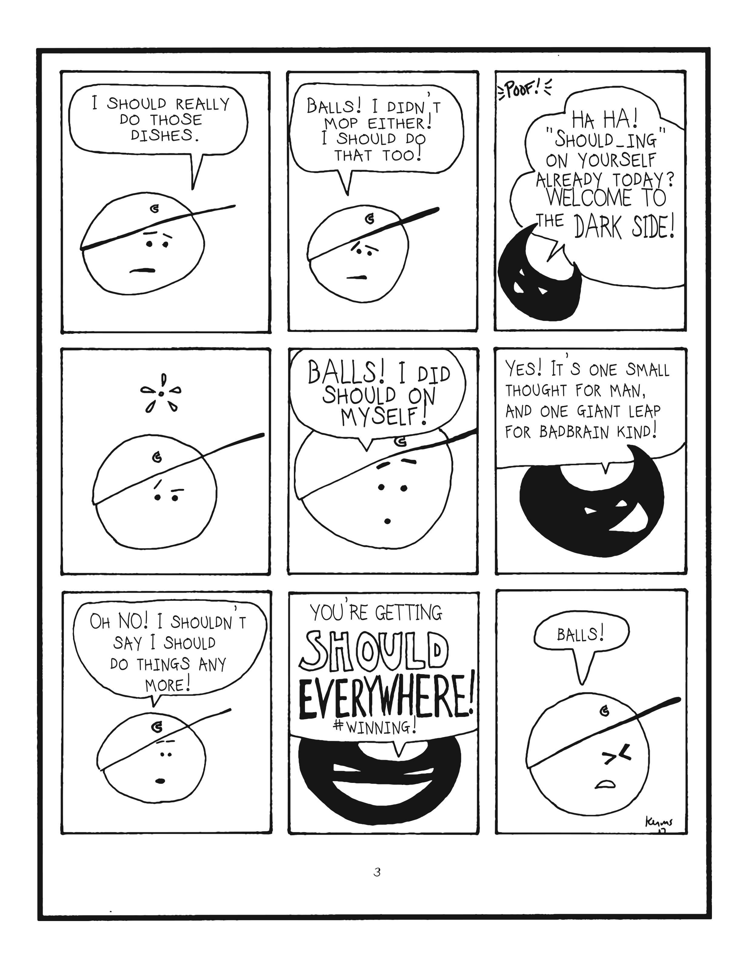 badbrain 3. 
panel 1. mainbrain says i should really do those dishes. 
panel 2. balls! i didn't mop either! i should do that too! 
panel 3. poof! badbrain appeasrs and says ha ha! should-ing on yourself already today? welcome to the dark side! 
panel 4. mainbrain looks perplexed. 
panel 5. balls! i did should on myself!. 
panel 6. badbrain says yes, it's one small thought for man, and one giant leap for badbrain kind! 
panel 7. mainbrain says oh no! I shouldn't say i should do things any more! 
panel 8. badbrain is victorious and says you're getting should everywhere! #winning! 
panel 9. mainbrain is pained and says BALLS!