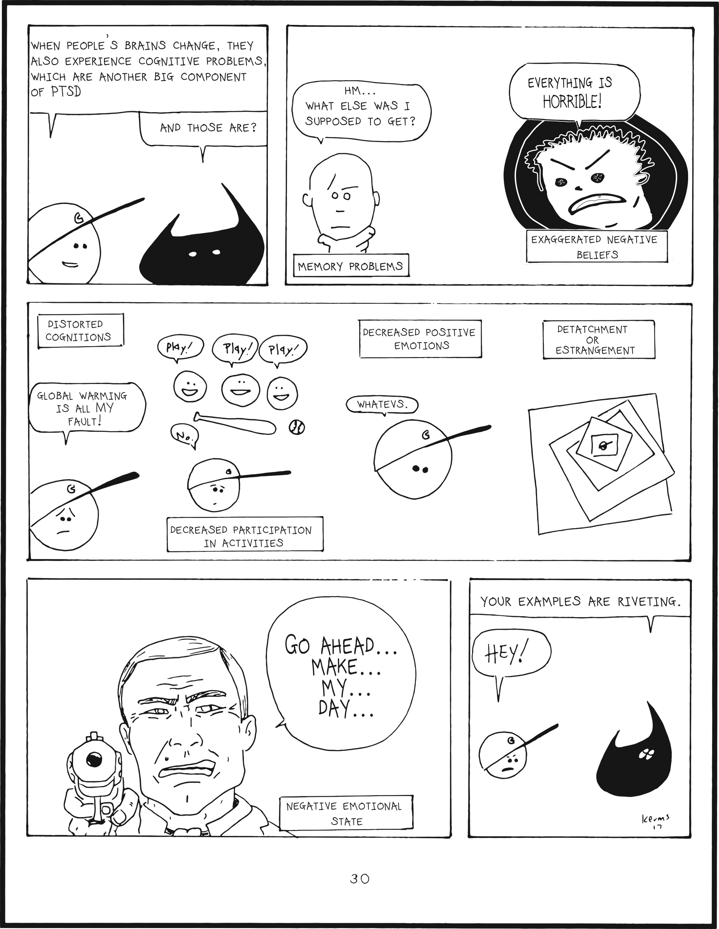 badbrain 30.
panel 1. mainbrain says, when people's brains change, they also experience cofnitive problems, which are another big component of PTSD. badbrain says, and those are?
panel 2. memory problems. hmm.. what was I supposed to get? exaggerated negative beliefs. EVERYTHING IS HORRIBLE!
panel 3. distorted cognitions, GLOBAL WARMING IS ALL MY FAULT! decreased participation in activities, play! play! play! no. decreased positive emotions. whatevs. detatchment or estrangement.
panel 4. negative emotional state. go ahead... make... my ... day...
panel 5. badbrain says, your exmples are riveting. mainbrain says, HEY!
<div class=