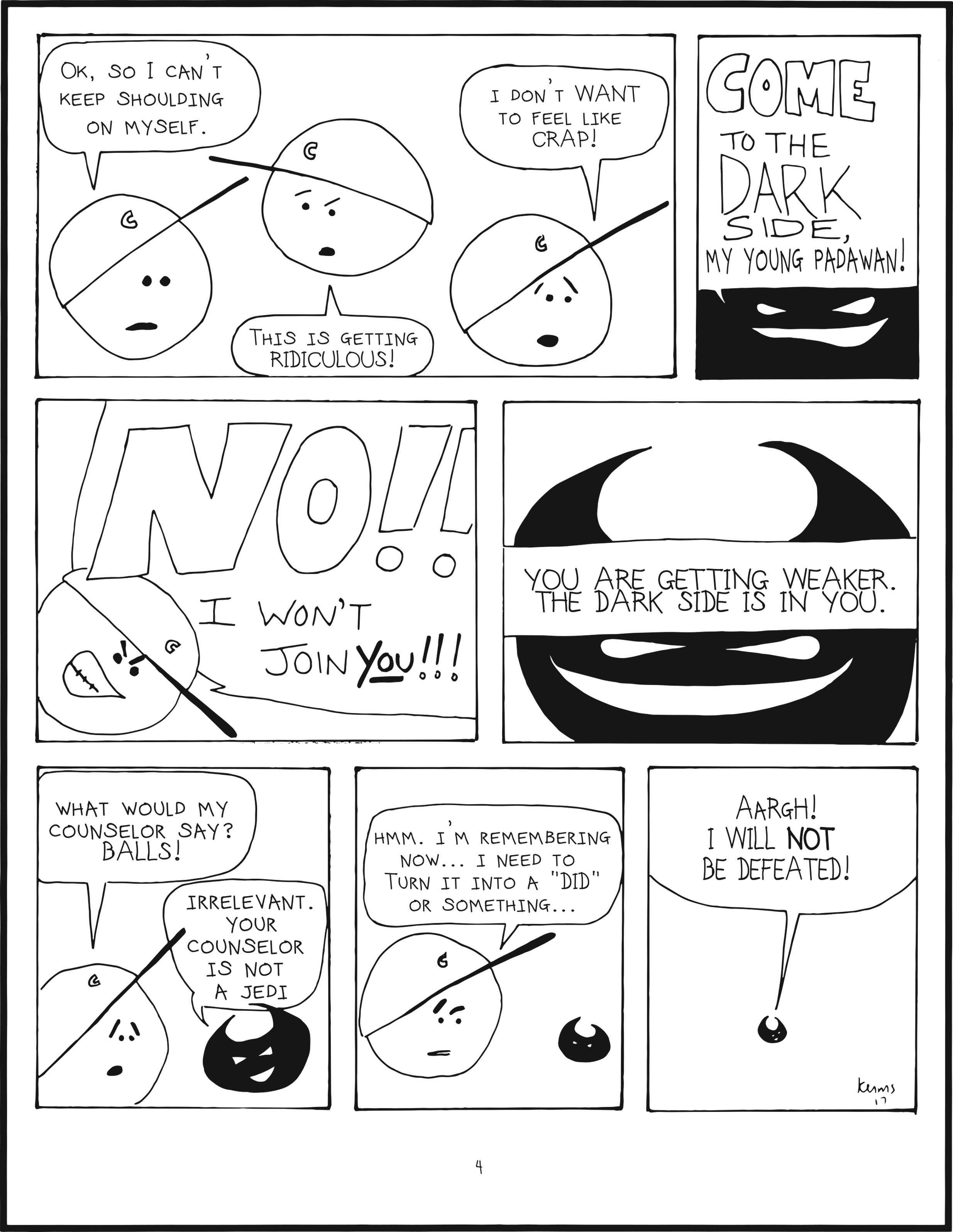 panel 1. mainbrain says ok, so i can't keep shoulding on myself. this is getting ridiculous! i don't WANT to feel like crap! 
panel 2. badbrain says COME TO THE DARK SIDE, my young padawan! 
panel 3. mainbrain shouts NO!!! I won't join you! 
panel 4. badbrain says you are getting weaker. the dark side is in you. 
panel 5. mainbrain says what would my counselor say? balls! badbrain says irrelevant. your counselor is not a jedi. 
panel 6. mainbrain is thinking. hmmm. i'm remembering now... i need to turn it into a did or something... 
panel 7. badbrain shrinks and shouts AARGH! i will NOT be defeated!