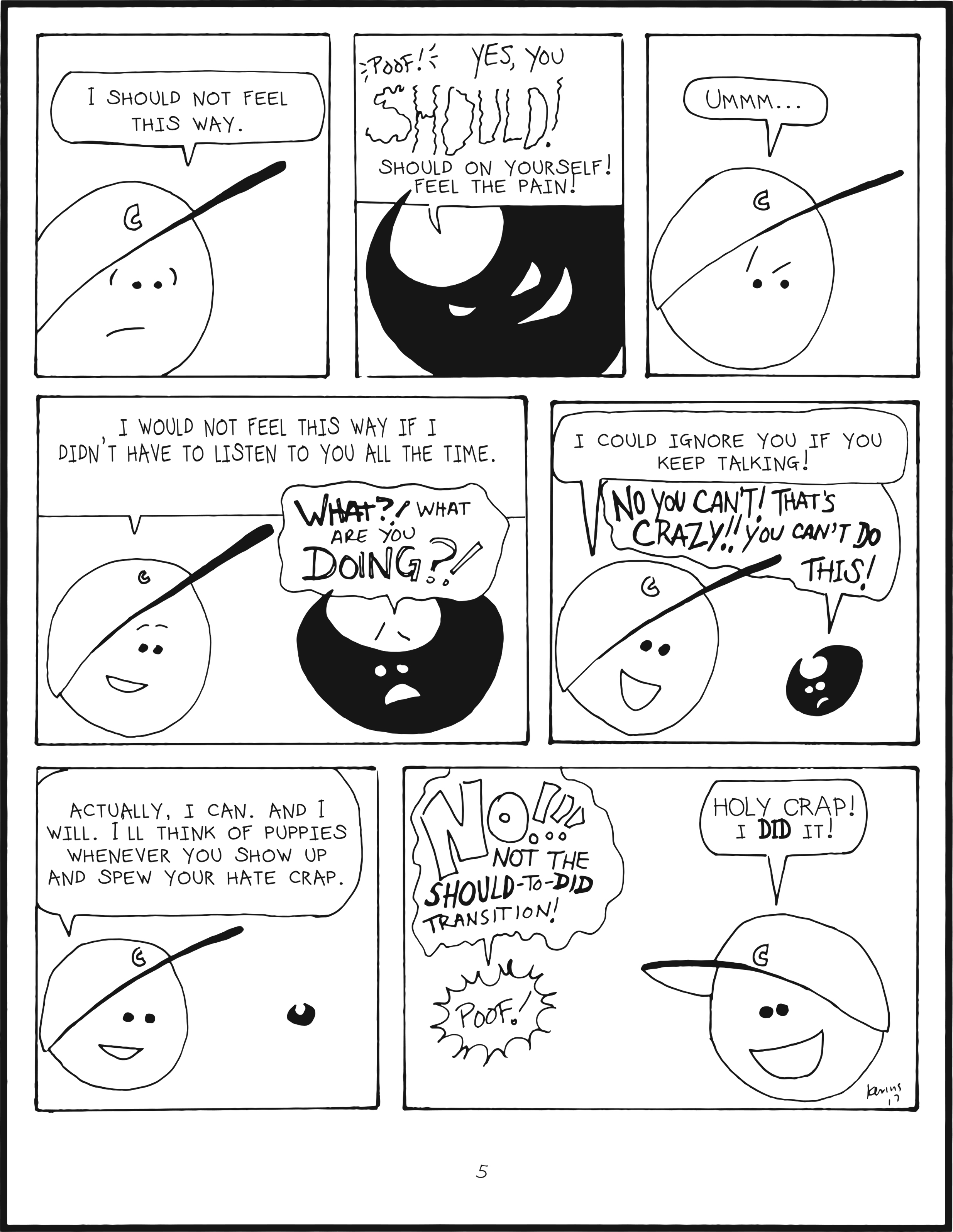 badbrain 5. 
panel 1. mainbrain says, i should not feel this way. 
panel 2. poof! badbrain appears. badbrain says yes you should! should on yourself! feel the pain! 
panel 3. mainbrain pauses. ummmm 
panel 4. mainbrain says i would not feel this way if i didn't have to listen to you all the time. badbrain freaks out and shouts WHAT?! what are you doing?! 
panel 5. mainbrain says i could ignore you if you keep talking! badbrain is shrinking and worried. NO YOU CAN't! THAT'S CRAZY!! YOu CANT DO THIS! 
panel 6. mainbrain feels happy. actually, i can. and i will. i'll think of puppies whenever you show up and spew your hate crap. 
panel 7. badbrain shouts no!!! not the should to did transition! badbrain poofs and disappears. mainbrain is ecstatic. holy crap i did it!