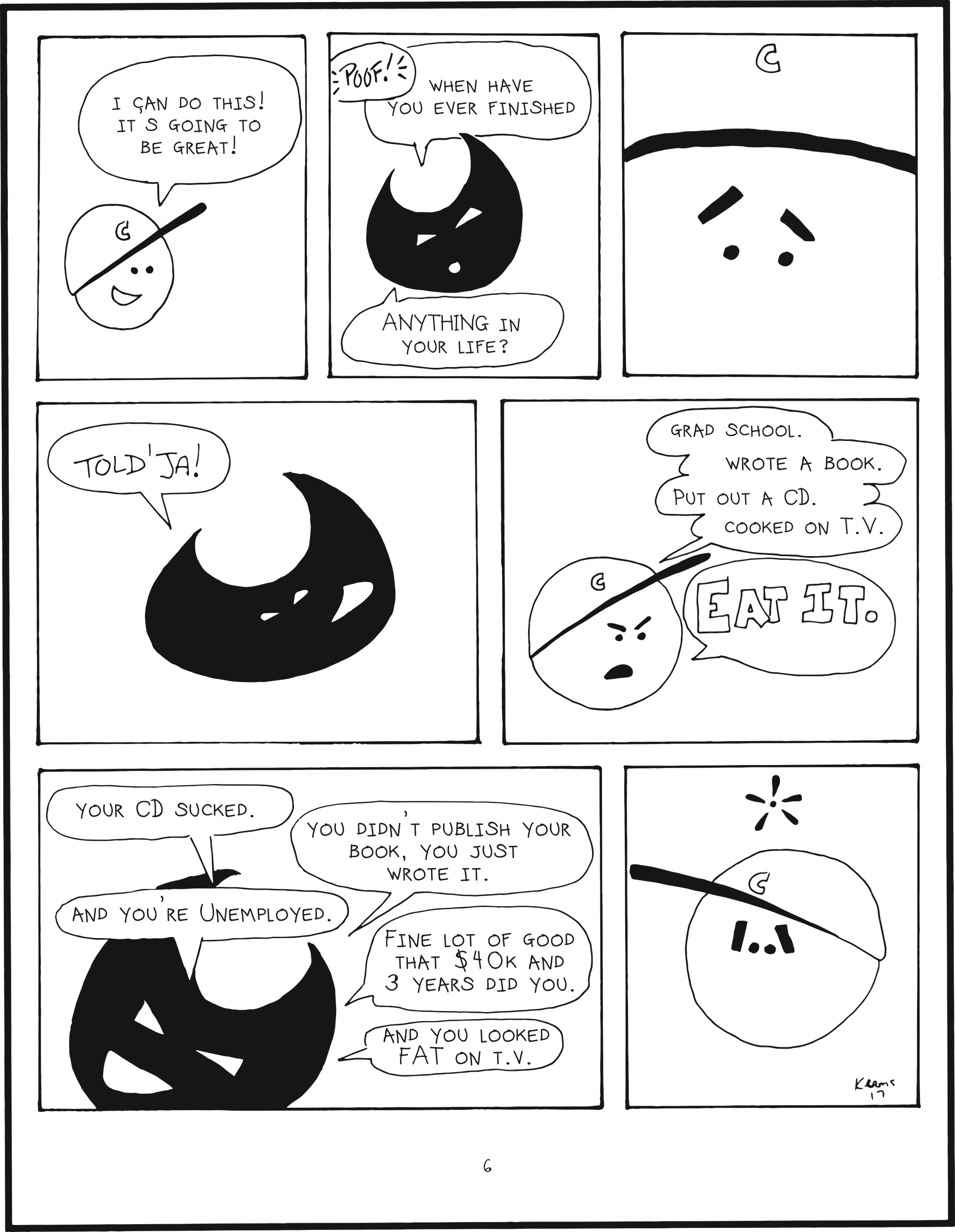 badbrain 6.
panel 1. mainbrain is excited. i can do this! it’s going to be great!
panel 2. poof! badbrain appears. when have you ever finished anything in your life?
panel 3. closeup to mainbrain’s face. main brain is disheartened.
panel 4. bad brain says told’ja!
panel 5. mainbrain is irritated and says grad school. wrote a book. put out a CD. cooked on TV. EAT IT.
panel 6. badbrain counters, your CD sucked. you didn't publish your book, you just wrote it. and you're unemployed. fine lot of good that $40k and 3 years did you. and you looked fat on tv.
panel 7. mainbrain is caught in thought, defeated by badbrain's negative counter.