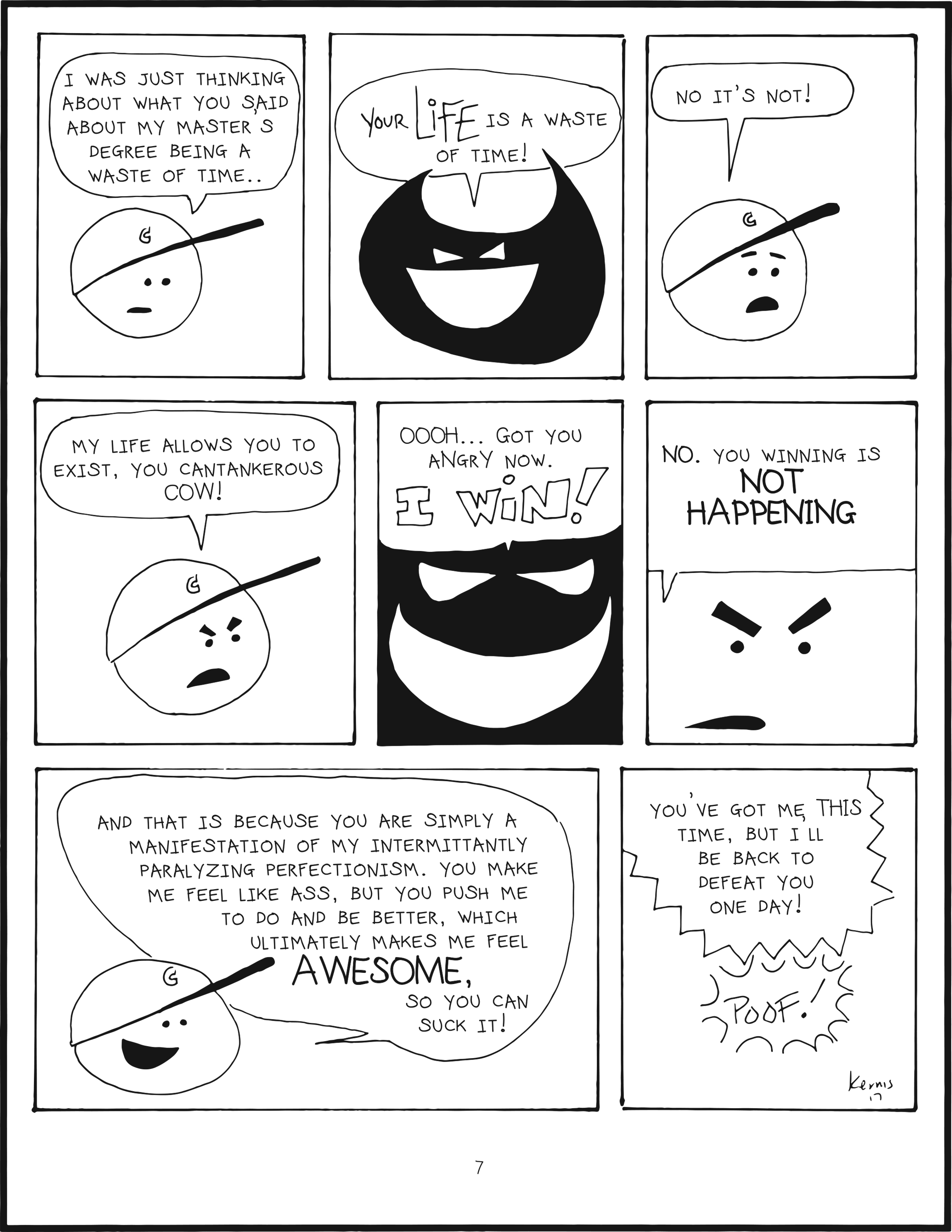 badbrain 7
panel 1. mainbrain says i was just thinking about what you said about my master's degree being a waste of time...
panel 2. badbrain laughs your LIFE is a waste of time!
panel 3. mainbrain says no it's not!
panel 4. mainbrain says my life allows you to exist, you cantankerous cow!
panel 5. badbrain is victorious. oooh, got you angry now. I WIN!
panel 6. mainbrain is determined. no. you winning is not happening.
panel 7. mainbrain is feeling stronger. and that is because you are simply a manifestation of my intermittantly paralyzing perfectionism. you make me feel like ass, but you push me to do and be better, which ultimately makes me feel AWESOME. so you can suck it!
panel 8. badbrain is able to shout while disappearing you've got me this time, but i'll be back to defeat you one day!