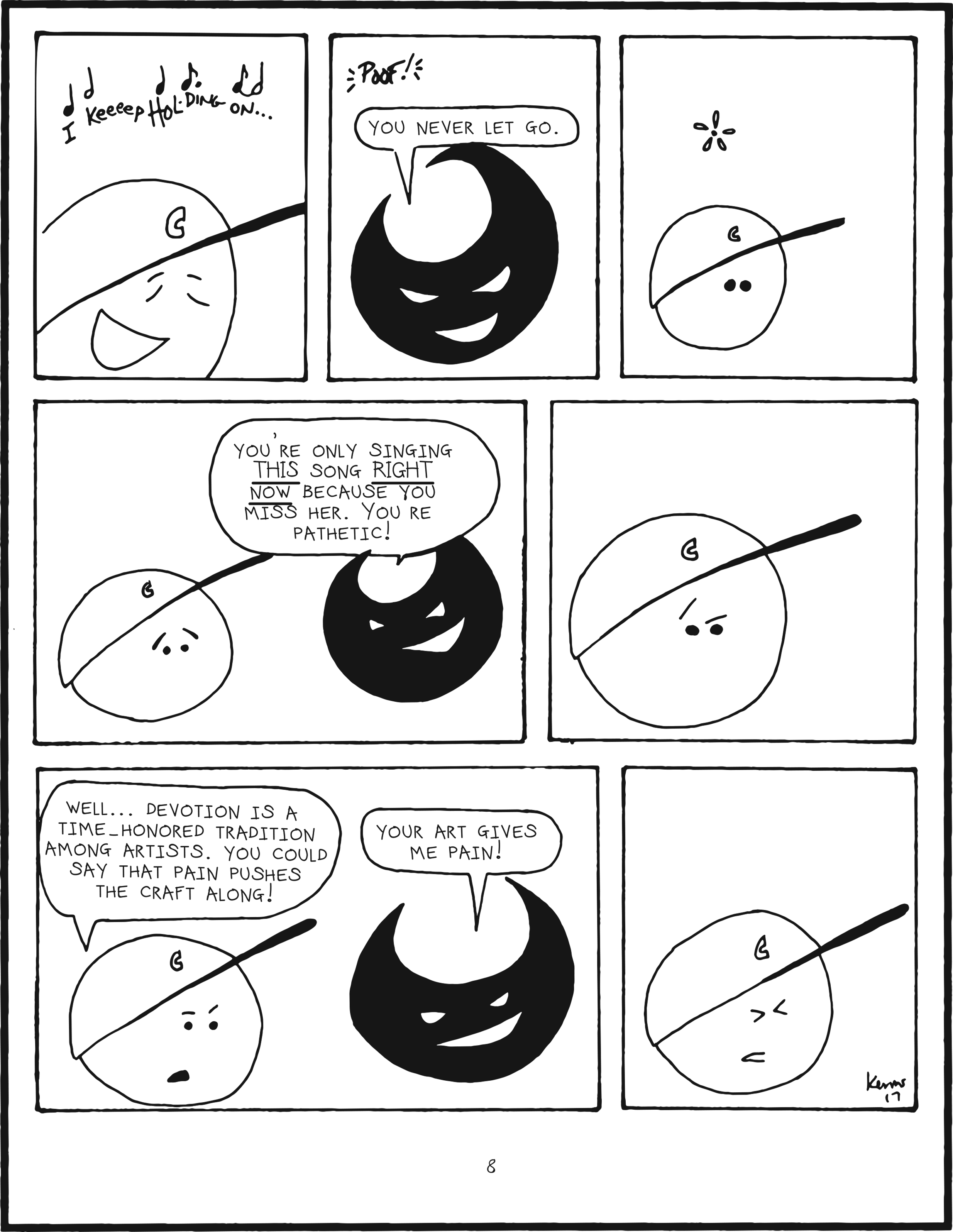 badbrain 8.
panel 1. mainbrain is singing, i keeeeep hol-ding on...
panel 2. poof. badbrain appears. you never let go.
panel 3. mainbrain is perplexed.
panel 4. badbrain says you're only singing this song right now because you miss her. you're pathetic!
panel 5. mainbrain is trying to come up with a counter argument, and eyebrows dance.
panel 6. mainbrain says well... devotion is a time-honored tradition among artists. you could say that pain pushes the craft along! badbrain smiles. your art gives me pain!
panel 7. mainbrain groans.