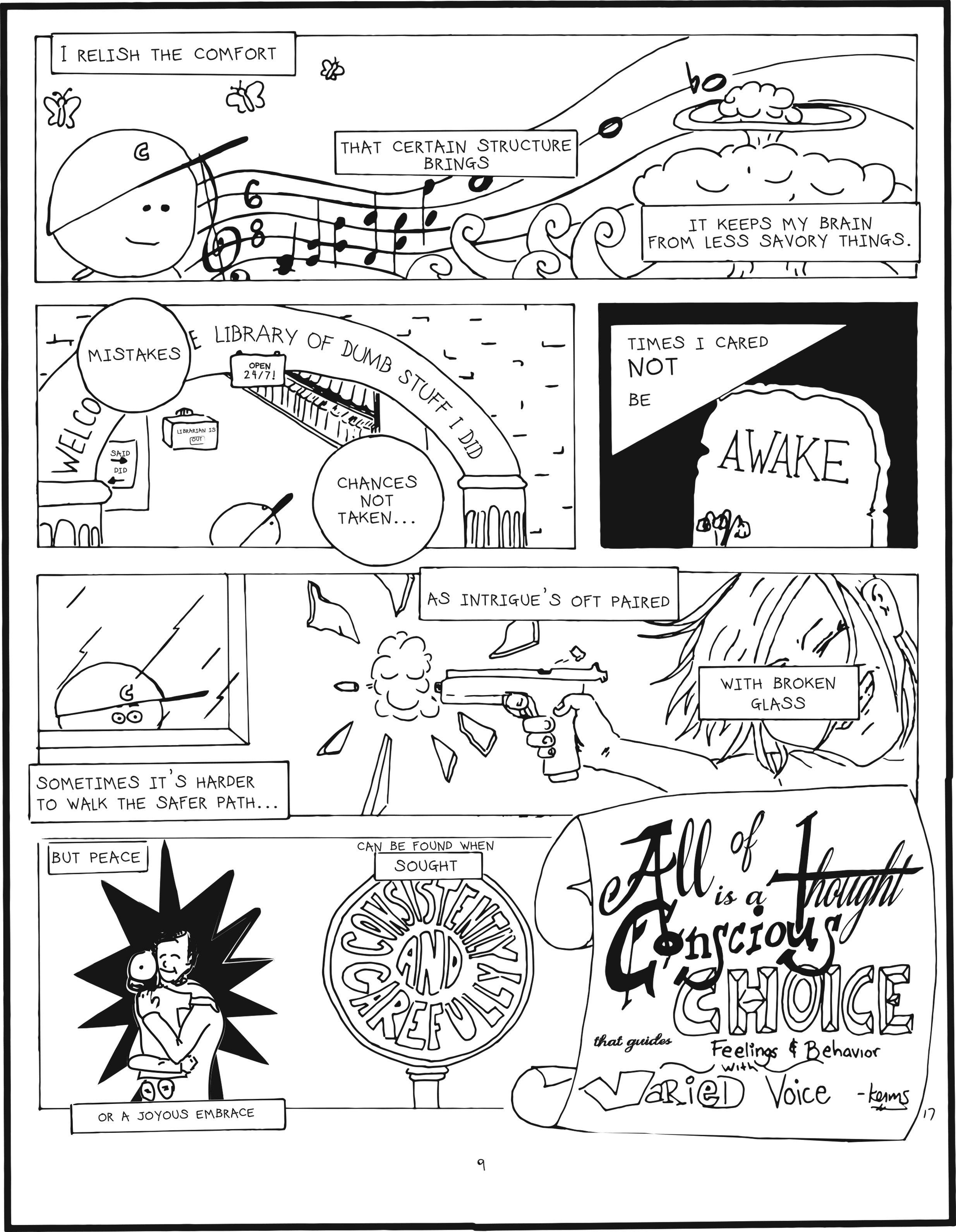 badbrain 9.
panel 1. mainbrain is thinking about music which floats to the sky. text box says i relish the comfort that certain structure brings. it keeps me from less savory things. in the distance is  mushroom cloud.
panel 2. textbox says mistakes, chances not taken. mainbrain is looking at the library of dumb stuff i did, open 24 7.
panel 3. times i cared not be awake.
panel 4. mainbrain is shocked looking through a window. textbox syas sometimes it's harder to walk the safer path... as intrigue's oft paired with broken glass. a person is shooting a handgun and glass is shattering.
panel 5. but peace, or a joyous embrace can be found when sought consistently and carefully. all of thought is a conscious choice that guides feelings and behavior with varied voice.